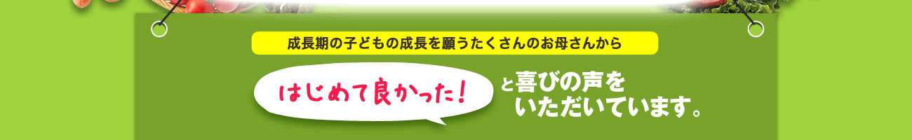 成長期の子供の成長を願うお母さんから初めてよかった！と喜びの声をいただいています。