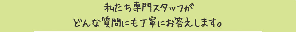 私たち専門スタッフがどんな質問にも丁寧にお答えします。
