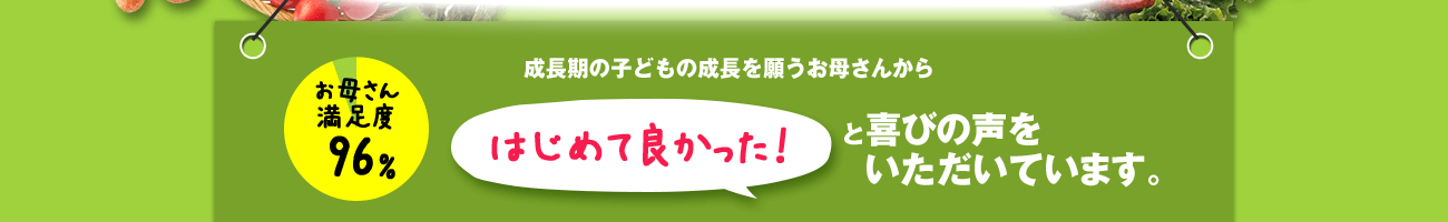 成長期の子供の成長を願うお母さんから初めてよかった！と喜びの声をいただいています。