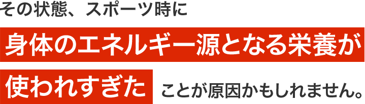 その状態、スポーツ時に身体のエネルギー源となる栄養が使われすぎたことが原因かもしれません。