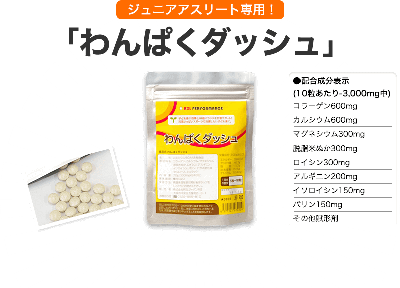 ジュニアアスリート専用！「わんぱくダッシュ」 ●配合成分表示 (10粒あたり‐3,000mg中) コラーゲン600mg カルシウム600mg マグネシウム300mg 脱脂米ぬか300mg ロイシン300mg アルギニン200mg イソロイシン150mg バリン150mg その他賦形剤