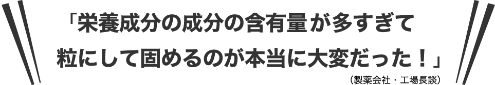 「栄養成分の成分の含有量が多すぎて粒にして固めるのが本当に大変だった！」（製薬会社・工場長談）