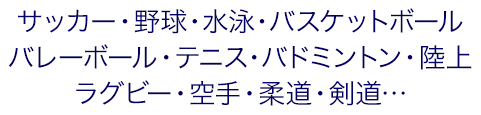 サッカー・野球・水泳・バスケットボール・バレーボール・テニス・バドミントン・陸上・ラグビー・空手・柔道・剣道…