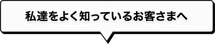 私達をよく知っているお客さまへ